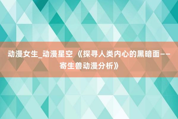 动漫女生_动漫星空 《探寻人类内心的黑暗面——寄生兽动漫分析》
