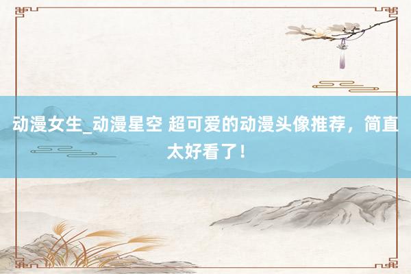 动漫女生_动漫星空 超可爱的动漫头像推荐，简直太好看了！
