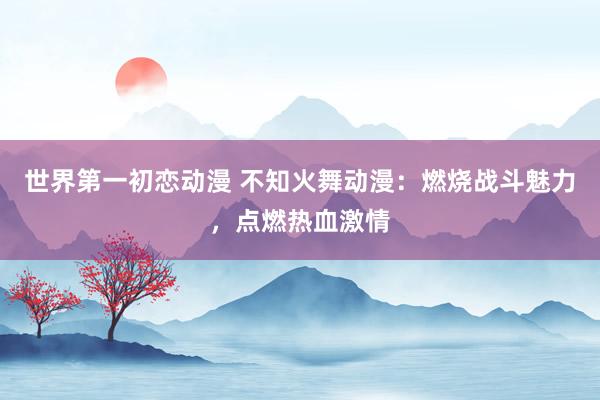 世界第一初恋动漫 不知火舞动漫：燃烧战斗魅力，点燃热血激情