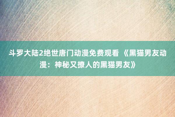 斗罗大陆2绝世唐门动漫免费观看 《黑猫男友动漫：神秘又撩人的黑猫男友》