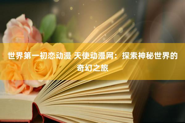 世界第一初恋动漫 天使动漫网：探索神秘世界的奇幻之旅