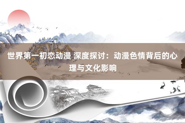 世界第一初恋动漫 深度探讨：动漫色情背后的心理与文化影响