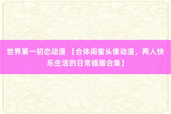 世界第一初恋动漫 【合体闺蜜头像动漫，两人快乐生活的日常插画合集】