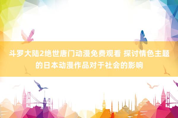 斗罗大陆2绝世唐门动漫免费观看 探讨情色主题的日本动漫作品对于社会的影响