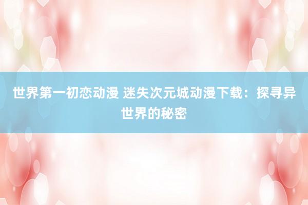 世界第一初恋动漫 迷失次元城动漫下载：探寻异世界的秘密
