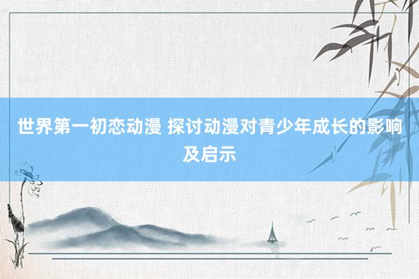 世界第一初恋动漫 探讨动漫对青少年成长的影响及启示