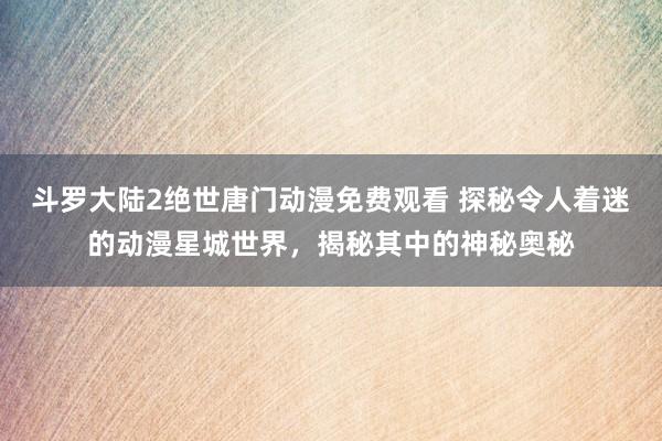 斗罗大陆2绝世唐门动漫免费观看 探秘令人着迷的动漫星城世界，揭秘其中的神秘奥秘