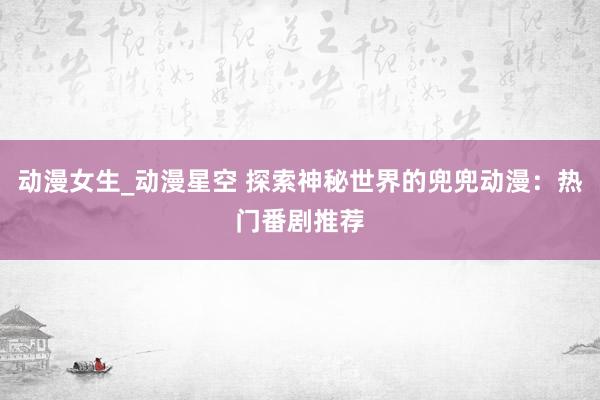 动漫女生_动漫星空 探索神秘世界的兜兜动漫：热门番剧推荐