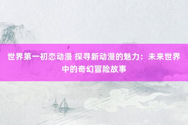 世界第一初恋动漫 探寻新动漫的魅力：未来世界中的奇幻冒险故事