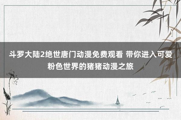 斗罗大陆2绝世唐门动漫免费观看 带你进入可爱粉色世界的猪猪动漫之旅