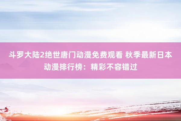 斗罗大陆2绝世唐门动漫免费观看 秋季最新日本动漫排行榜：精彩不容错过