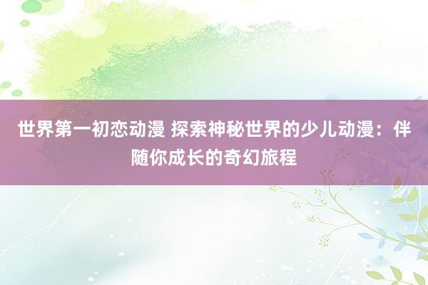 世界第一初恋动漫 探索神秘世界的少儿动漫：伴随你成长的奇幻旅程