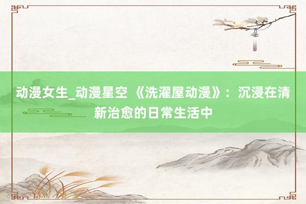 动漫女生_动漫星空 《洗濯屋动漫》：沉浸在清新治愈的日常生活中