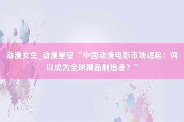 动漫女生_动漫星空 “中国动漫电影市场崛起：何以成为全球精品制造者？”