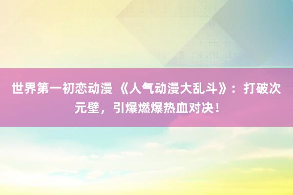 世界第一初恋动漫 《人气动漫大乱斗》：打破次元壁，引爆燃爆热血对决！
