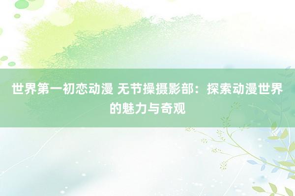 世界第一初恋动漫 无节操摄影部：探索动漫世界的魅力与奇观