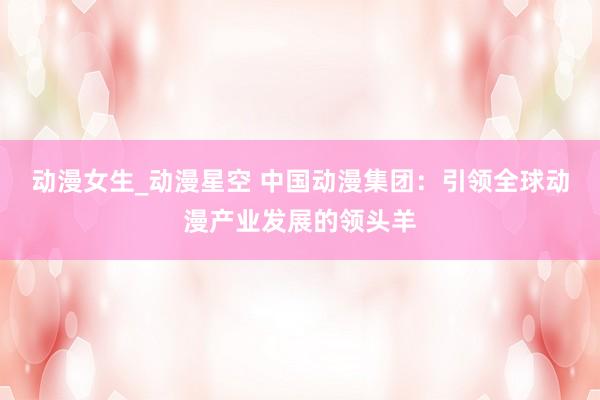 动漫女生_动漫星空 中国动漫集团：引领全球动漫产业发展的领头羊
