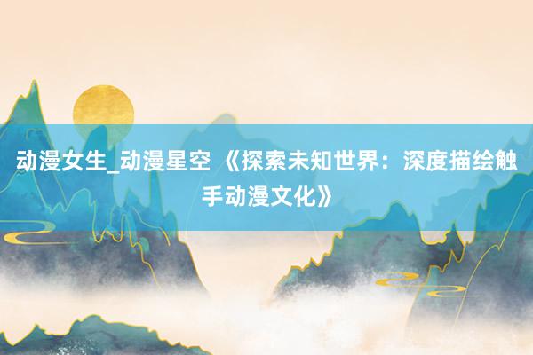 动漫女生_动漫星空 《探索未知世界：深度描绘触手动漫文化》