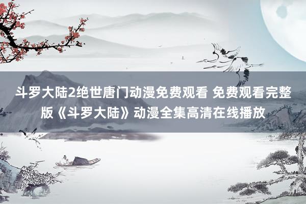 斗罗大陆2绝世唐门动漫免费观看 免费观看完整版《斗罗大陆》动漫全集高清在线播放