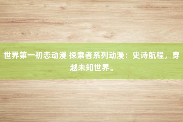 世界第一初恋动漫 探索者系列动漫：史诗航程，穿越未知世界。