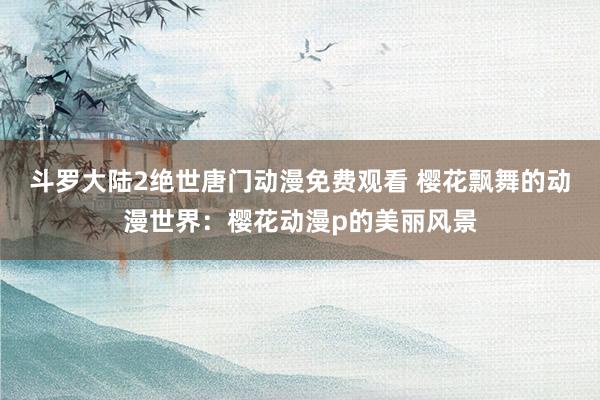 斗罗大陆2绝世唐门动漫免费观看 樱花飘舞的动漫世界：樱花动漫p的美丽风景