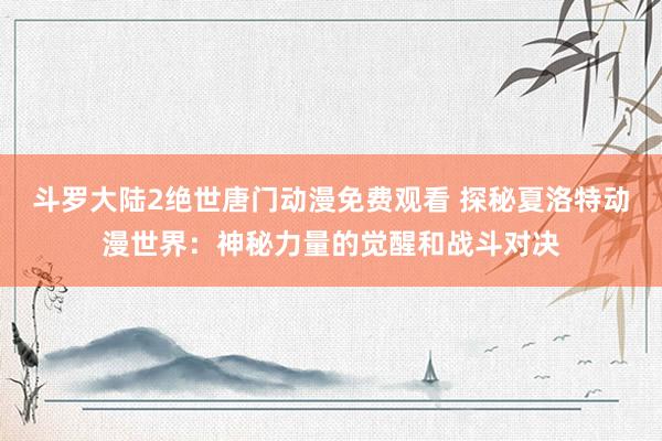 斗罗大陆2绝世唐门动漫免费观看 探秘夏洛特动漫世界：神秘力量的觉醒和战斗对决