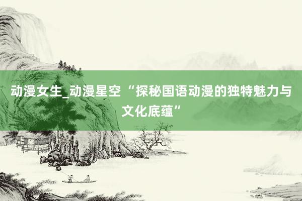 动漫女生_动漫星空 “探秘国语动漫的独特魅力与文化底蕴”