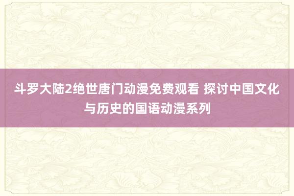 斗罗大陆2绝世唐门动漫免费观看 探讨中国文化与历史的国语动漫系列