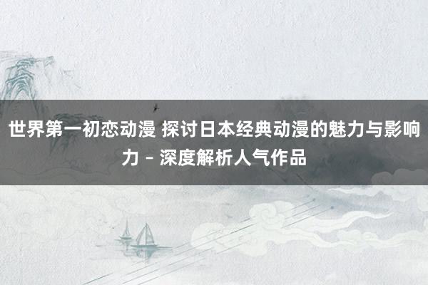 世界第一初恋动漫 探讨日本经典动漫的魅力与影响力 – 深度解析人气作品
