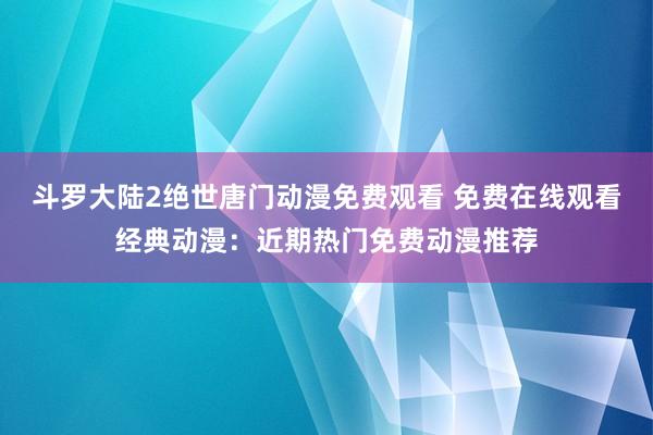 斗罗大陆2绝世唐门动漫免费观看 免费在线观看经典动漫：近期热门免费动漫推荐
