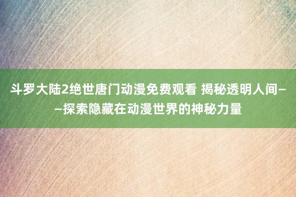 斗罗大陆2绝世唐门动漫免费观看 揭秘透明人间——探索隐藏在动漫世界的神秘力量