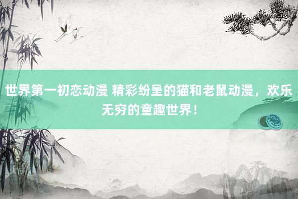 世界第一初恋动漫 精彩纷呈的猫和老鼠动漫，欢乐无穷的童趣世界！