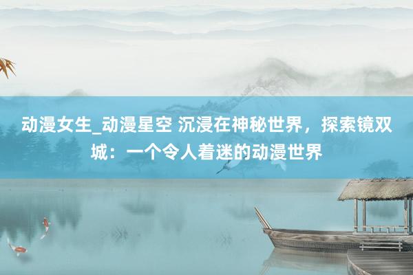 动漫女生_动漫星空 沉浸在神秘世界，探索镜双城：一个令人着迷的动漫世界