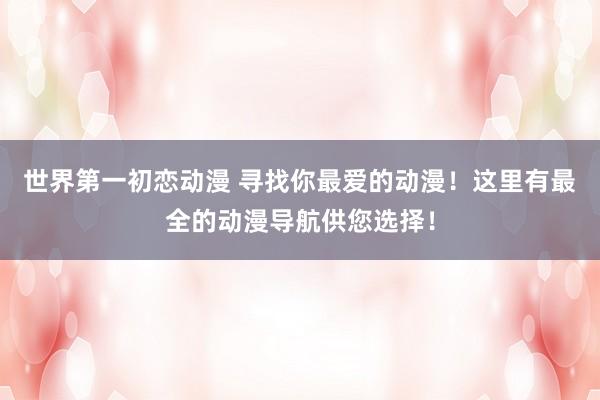 世界第一初恋动漫 寻找你最爱的动漫！这里有最全的动漫导航供您选择！