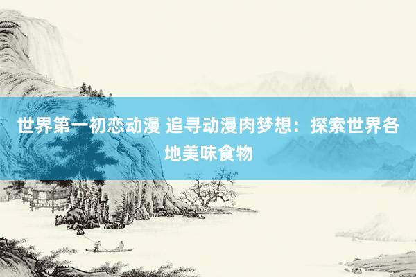 世界第一初恋动漫 追寻动漫肉梦想：探索世界各地美味食物
