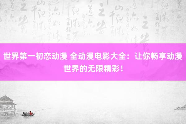 世界第一初恋动漫 全动漫电影大全：让你畅享动漫世界的无限精彩！