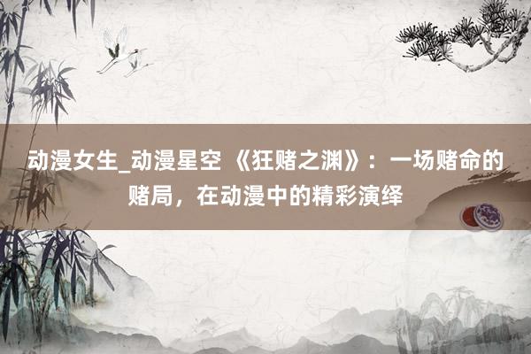 动漫女生_动漫星空 《狂赌之渊》：一场赌命的赌局，在动漫中的精彩演绎