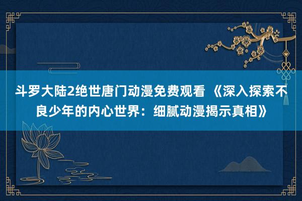 斗罗大陆2绝世唐门动漫免费观看 《深入探索不良少年的内心世界：细腻动漫揭示真相》