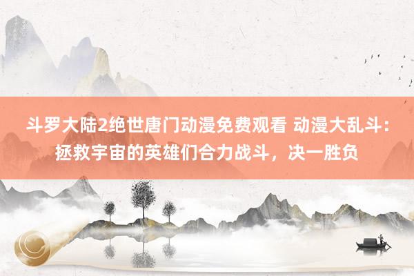 斗罗大陆2绝世唐门动漫免费观看 动漫大乱斗：拯救宇宙的英雄们合力战斗，决一胜负