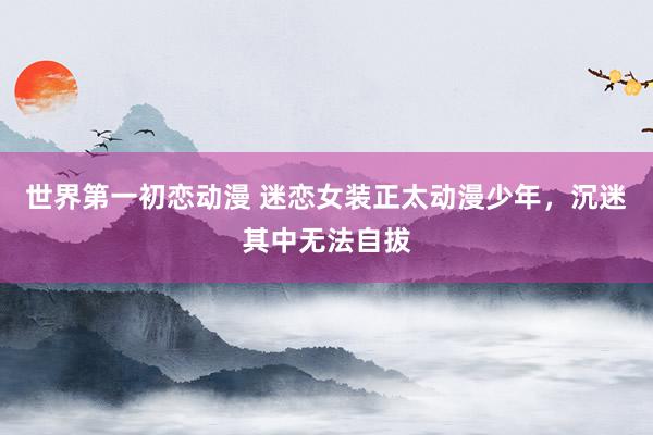 世界第一初恋动漫 迷恋女装正太动漫少年，沉迷其中无法自拔