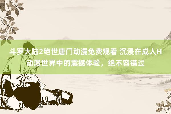 斗罗大陆2绝世唐门动漫免费观看 沉浸在成人H动漫世界中的震撼体验，绝不容错过