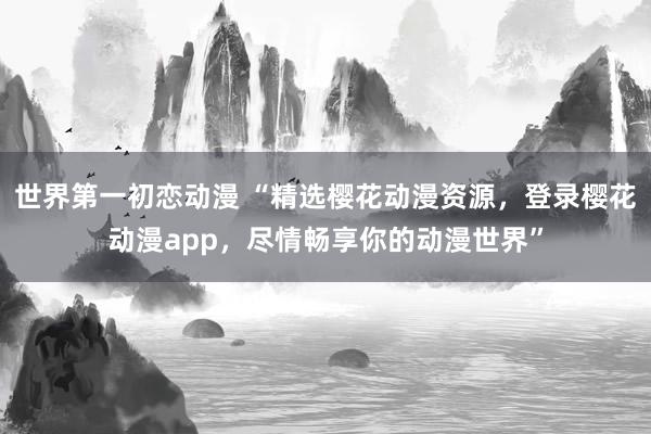 世界第一初恋动漫 “精选樱花动漫资源，登录樱花动漫app，尽情畅享你的动漫世界”