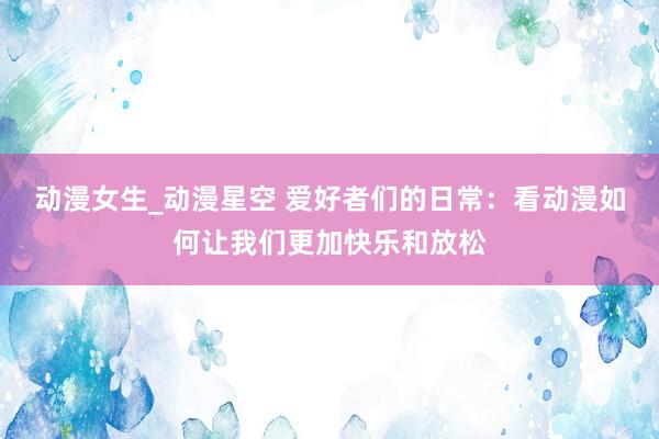 动漫女生_动漫星空 爱好者们的日常：看动漫如何让我们更加快乐和放松