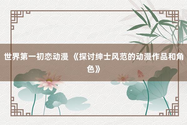 世界第一初恋动漫 《探讨绅士风范的动漫作品和角色》