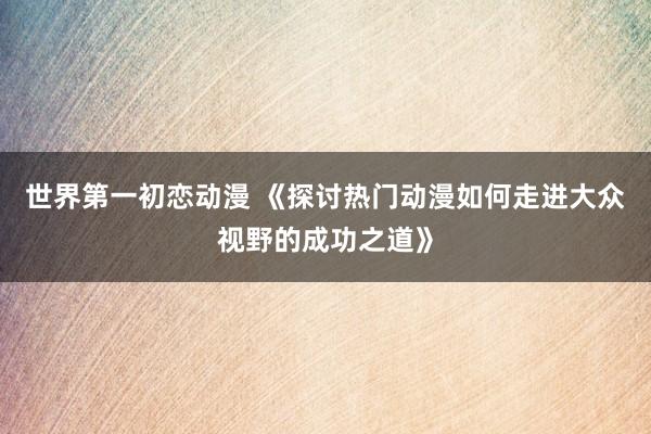 世界第一初恋动漫 《探讨热门动漫如何走进大众视野的成功之道》
