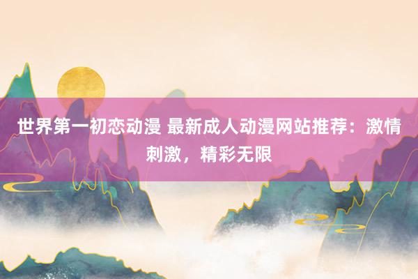 世界第一初恋动漫 最新成人动漫网站推荐：激情刺激，精彩无限