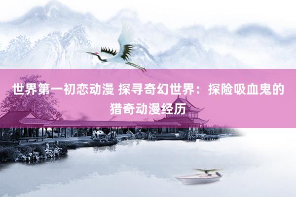 世界第一初恋动漫 探寻奇幻世界：探险吸血鬼的猎奇动漫经历