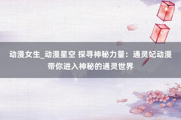 动漫女生_动漫星空 探寻神秘力量：通灵妃动漫带你进入神秘的通灵世界