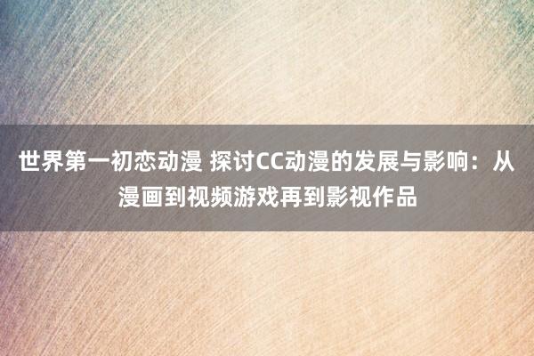 世界第一初恋动漫 探讨CC动漫的发展与影响：从漫画到视频游戏再到影视作品