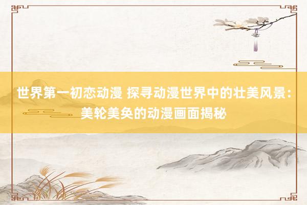世界第一初恋动漫 探寻动漫世界中的壮美风景：美轮美奂的动漫画面揭秘